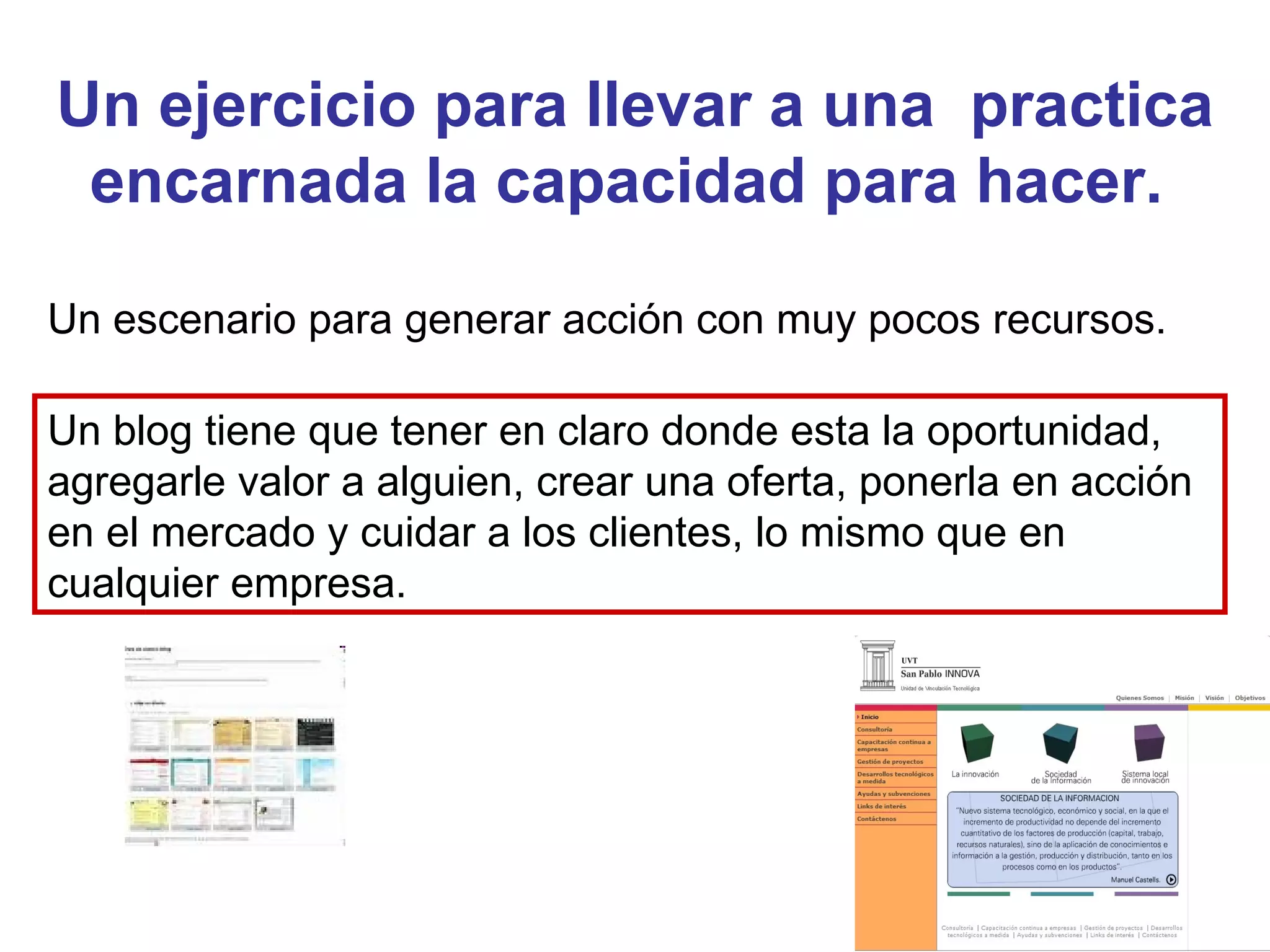 Un ejercicio para llevar a una  practica encarnada la capacidad para hacer.  Un escenario para generar acción con muy pocos recursos.  Un blog tiene que tener en claro donde esta la oportunidad, agregarle valor a alguien, crear una oferta, ponerla en acción en el mercado y cuidar a los clientes, lo mismo que en cualquier empresa.  