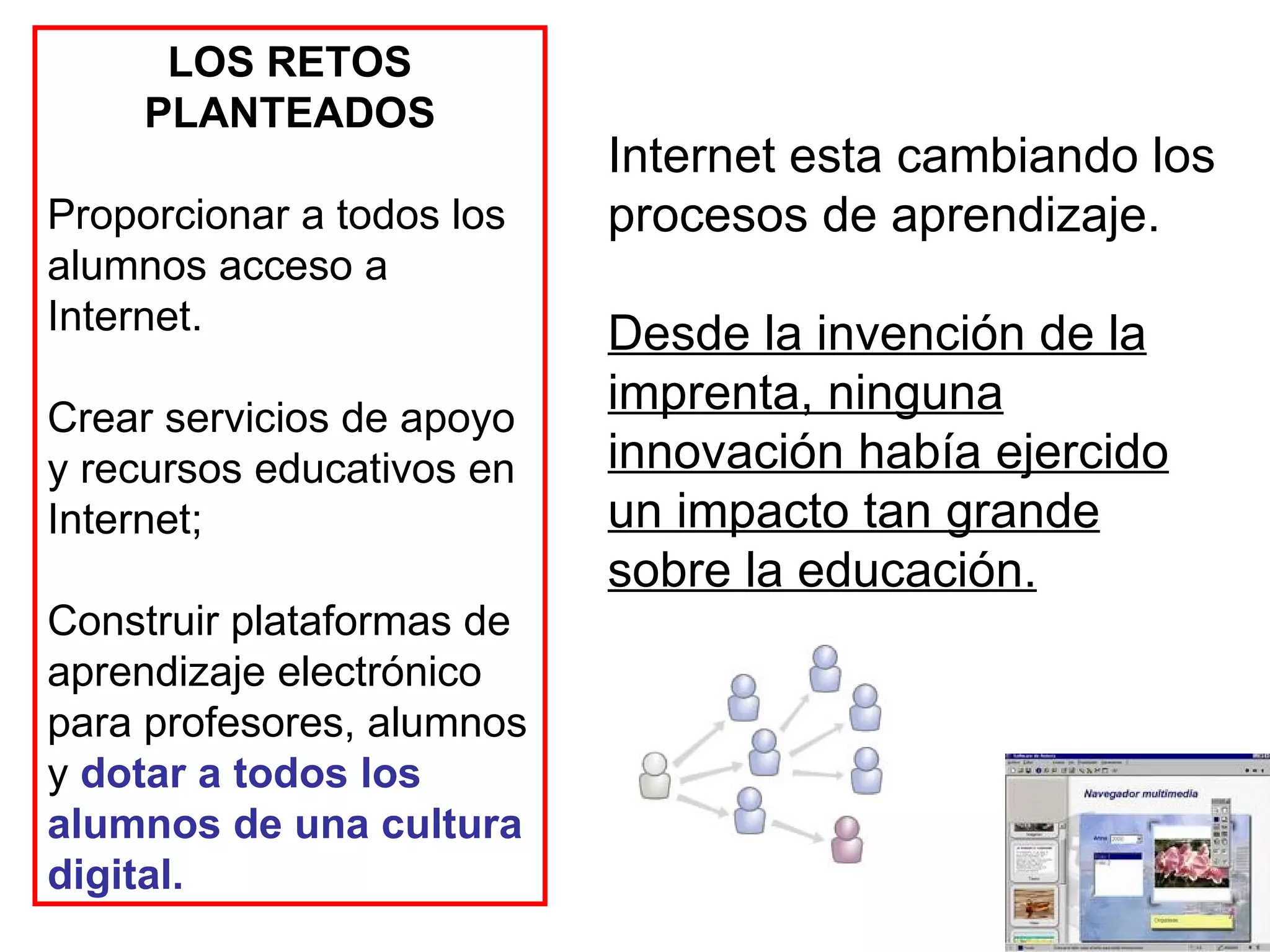 LOS RETOS PLANTEADOS Proporcionar a todos los alumnos acceso a Internet. Crear servicios de apoyo y recursos educativos en Internet;  Construir plataformas de aprendizaje electrónico para profesores, alumnos y  dotar a todos los alumnos de una cultura digital. Internet esta cambiando los procesos de aprendizaje.  Desde la invención de la imprenta, ninguna innovación había ejercido un impacto tan grande sobre la educación.   