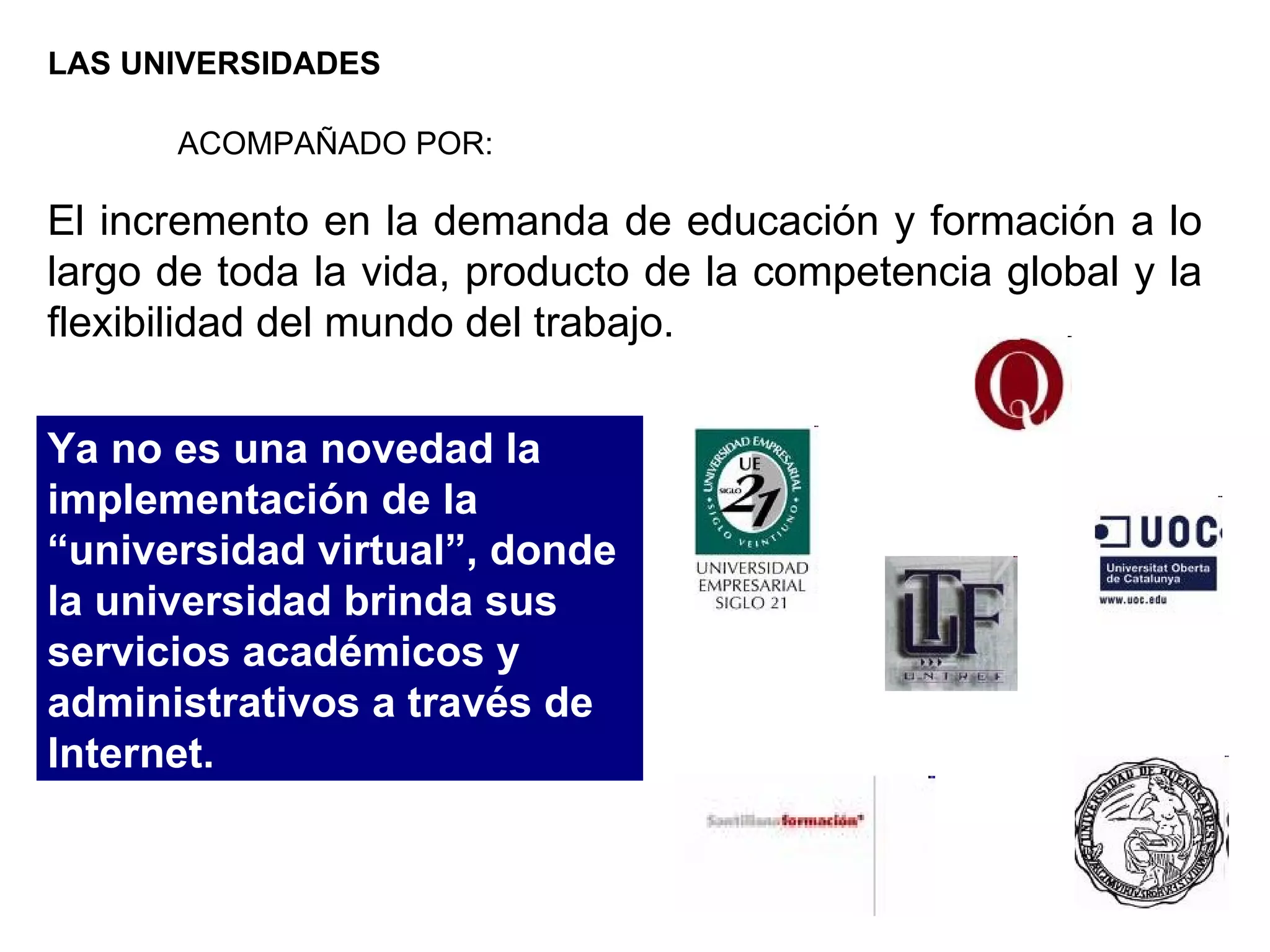LAS UNIVERSIDADES El incremento en la demanda de educación y formación a lo largo de toda la vida, producto de la competencia global y la flexibilidad del mundo del trabajo.  ACOMPAÑADO POR: Ya no es una novedad la implementación de la “universidad virtual”, donde la universidad brinda sus servicios académicos y administrativos a través de Internet.  