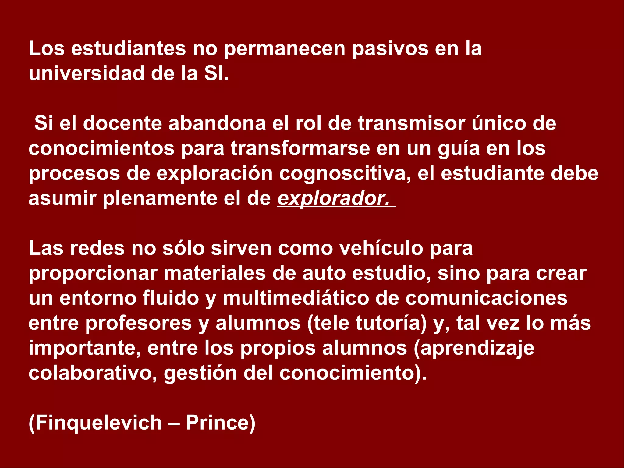 Los estudiantes no permanecen pasivos en la universidad de la SI. Si el docente abandona el rol de transmisor único de conocimientos para transformarse en un guía en los procesos de exploración cognoscitiva, el estudiante debe asumir plenamente el de  explorador.  Las redes no sólo sirven como vehículo para proporcionar materiales de auto estudio, sino para crear un entorno fluido y multimediático de comunicaciones entre profesores y alumnos (tele tutoría) y, tal vez lo más importante, entre los propios alumnos (aprendizaje colaborativo, gestión del conocimiento).  (Finquelevich – Prince) 