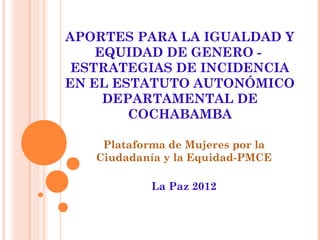 APORTES PARA LA IGUALDAD Y
    EQUIDAD DE GENERO -
 ESTRATEGIAS DE INCIDENCIA
EN EL ESTATUTO AUTONÓMICO
     DEPARTAMENTAL DE
        COCHABAMBA

    Plataforma de Mujeres por la
   Ciudadanía y la Equidad-PMCE

            La Paz 2012
 