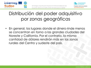 www.intertex-sudoe.eu
Estrategia conjunta para impulsar la internacionalizaciónde
las pymes del sector textil-confeccióndel espacio SUDOE
Distribución del poder adquisitivo
por zonas geográficas
• En general, los lugares donde el dinero rinde menos
se concentran en torno a las grandes ciudades del
Noreste y California. Por el contrario, la misma
cantidad de dólares rendirán más en las zonas
rurales del Centro y sudeste del país.
 