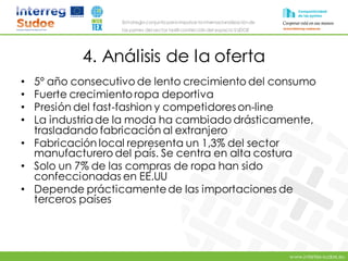 www.intertex-sudoe.eu
Estrategia conjunta para impulsar la internacionalizaciónde
las pymes del sector textil-confeccióndel espacio SUDOE
4. Análisis de la oferta
• 5º año consecutivo de lento crecimiento del consumo
• Fuerte crecimiento ropa deportiva
• Presión del fast-fashion y competidoreson-line
• La industriade la moda ha cambiado drásticamente,
trasladando fabricación al extranjero
• Fabricación local representa un 1,3% del sector
manufacturero del país. Se centra en alta costura
• Solo un 7% de las compras de ropa han sido
confeccionadas en EE.UU
• Depende prácticamentede las importaciones de
terceros países
 