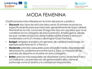 www.intertex-sudoe.eu
Estrategia conjunta para impulsar la internacionalizaciónde
las pymes del sector textil-confeccióndel espacio SUDOE
MODA FEMENINA
Clasificaciones más utilizadas en función del precio y público:
• Discount: dos tipos de artículos descuento. El primero se produce
específicamente para ese mercado, generalmente de baja calidad.
Wal-Martes la más conocida. El segundo tipo son aquellos que no se
vendieron en la categoría de precio prevista. Ampliagama, desde
las que venden productos desechables (dollar stores) a discount
moderados como (TJ Maxx) o (Burlington Coat Factory).
• Budget: dirigidas al público en general, de calidadmedia-baja. Un
ejemplo sería Forever 21 o Penny’s.
• Moderate: prendas asequibles para el bolsillo medio. Dependiendo
del producto, podemos encontrar Levis y Zara. La mayoríade las
prendas de deporte se situarían en esta categoría.
• Better: precios más asequibles de diseñador como Jones New York y
Liz Claiborne. Las prendas son de gama media-alta y tanto el
patronaje como el diseño y la calidad son importantes.
 