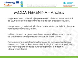 www.intertex-sudoe.eu
Estrategia conjunta para impulsar la internacionalizaciónde
las pymes del sector textil-confeccióndel espacio SUDOE
MODA FEMENINA - Análisis
• La generación Y (Millennials) representael 23% de la población total
de EEUU pero centrados en moda rápida con precios asequibles.
• La ropa extra grande todavía tiene potencial de crecimiento si ofrece
variedadde tamaños y estilos.
• La líneade ropa de género neutro se está convirtiendo en un nicho
de crecimiento. Se espera que crezcan las líneas unisex.
• Fuerte crecimiento de los departamentos de moda en los discount
stores como TJ Maxx, Ross, Marshalls y Burlington que ha propiciado
una fuerte expansión de los outlets de grandes almacenes
(department stores).
 