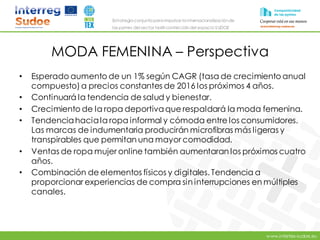 www.intertex-sudoe.eu
Estrategia conjunta para impulsar la internacionalizaciónde
las pymes del sector textil-confeccióndel espacio SUDOE
MODA FEMENINA – Perspectiva
• Esperado aumento de un 1% según CAGR (tasa de crecimiento anual
compuesto)a precios constantes de 2016 los próximos 4 años.
• Continuará la tendencia de salud y bienestar.
• Crecimiento de la ropa deportivaque respaldará la moda femenina.
• Tendenciahaciala ropa informal y cómoda entre los consumidores.
Las marcas de indumentaria producirán microfibras más ligeras y
transpirables que permitan una mayor comodidad.
• Ventas de ropa mujer online también aumentaran los próximos cuatro
años.
• Combinación de elementos físicos y digitales. Tendencia a
proporcionar experiencias de compra sin interrupciones en múltiples
canales.
 