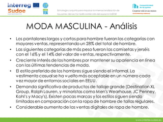 www.intertex-sudoe.eu
Estrategia conjunta para impulsar la internacionalizaciónde
las pymes del sector textil-confeccióndel espacio SUDOE
MODA MASCULINA - Análisis
• Los pantalones largos y cortos para hombre fueron las categorías con
mayores ventas, representando un 28% del total de hombre.
• Las siguientes categorías de más peso fueron las camisetas y jerséis
con el 16% y el 14% del valor de ventas, respectivamente.
• Creciente interés de los hombres por mantener su apariencia en línea
con las últimas tendencias de moda.
• El estilo preferido de los hombres sigue siendo el informal. La
vestimenta casual se ha vuelto más aceptable en un número cada
vez mayor de entornos sociales en EEUU.
• Demanda significativa de productos de tallaje grande (Destination XL
Group, Ralph Lauren, y minoristas como Men's Wearhouse, JC Penney,
Kohl's y Macy's). Existen pocas marcas y los estilos siguen siendo
limitados en comparación con la ropa de hombre de tallas regulares.
• Considerable aumento de las ventas digitales de ropa de hombre.
 