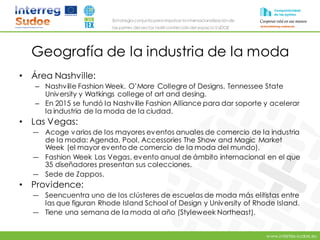 www.intertex-sudoe.eu
Estrategia conjunta para impulsar la internacionalizaciónde
las pymes del sector textil-confeccióndel espacio SUDOE
Geografía de la industria de la moda
• Área Nashville:
– Nashville Fashion Week. O’More Collegre of Designs, Tennessee State
University y Watkings college of art and desing.
– En 2015 se fundó la Nashville Fashion Alliance para dar soporte y acelerar
la industria de la moda de la ciudad.
• Las Vegas:
― Acoge varios de los mayores eventos anuales de comercio de la industria
de la moda: Agenda, Pool, Accessories The Show and Magic Market
Week (el mayor evento de comercio de la moda del mundo).
― Fashion Week Las Vegas, evento anual de ámbito internacional en el que
35 diseñadores presentan sus colecciones.
― Sede de Zappos.
• Providence:
― Seencuentra uno de los clústeres de escuelas de moda más elitistas entre
las que figuran Rhode Island School of Design y University of Rhode Island.
― Tiene una semana de la moda al año (Styleweek Northeast).
 