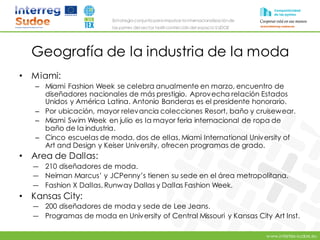 www.intertex-sudoe.eu
Estrategia conjunta para impulsar la internacionalizaciónde
las pymes del sector textil-confeccióndel espacio SUDOE
Geografía de la industria de la moda
• Miami:
– Miami Fashion Week se celebra anualmente en marzo, encuentro de
diseñadores nacionales de más prestigio. Aprovecha relación Estados
Unidos y América Latina. Antonio Banderas es el presidente honorario.
– Por ubicación, mayor relevancia colecciones Resort, baño y cruisewear.
– Miami Swim Week en julio es la mayor feria internacional de ropa de
baño de la industria.
– Cinco escuelas de moda, dos de ellas, Miami International University of
Art and Design y Keiser University, ofrecen programas de grado.
• Area de Dallas:
― 210 diseñadores de moda.
― Neiman Marcus’ y JCPenny’s tienen su sede en el área metropolitana.
― Fashion X Dallas, Runway Dallas y Dallas Fashion Week.
• Kansas City:
― 200 diseñadores de moda y sede de Lee Jeans.
― Programas de moda en University of Central Missouri y Kansas City Art Inst.
 