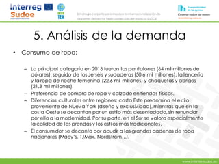 www.intertex-sudoe.eu
Estrategia conjunta para impulsar la internacionalizaciónde
las pymes del sector textil-confeccióndel espacio SUDOE
5. Análisis de la demanda
• Consumo de ropa:
– La principal categoría en 2016 fueron los pantalones (64 mil millones de
dólares), seguido de los Jerséis y sudaderas (50,6 mil millones), la lencería
y la ropa de noche femenina (22,6 mil millones) y chaquetas y abrigos
(21,3 mil millones).
– Preferencia de compra de ropa y calzado en tiendas físicas.
– Diferencias culturales entre regiones: costa Este predomina el estilo
proveniente de Nueva York (diseño y exclusividad), mientras que en la
costa Oeste se decantan por un estilo más desenfadado, sin renunciar
por ello a la modernidad. Por su parte, en el Sur se valora especialmente
la calidad de las prendas y los estilos más tradicionales.
– El consumidor se decanta por acudir a las grandes cadenas de ropa
nacionales (Macy’s, TJMax, Nordstrom…).
 