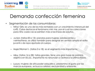 www.intertex-sudoe.eu
Estrategia conjunta para impulsar la internacionalizaciónde
las pymes del sector textil-confeccióndel espacio SUDOE
Demanda confección femenina
• Segmentación de las consumidoras:
– Niña/ Girls: es uno de los más rentables con un crecimiento interanual del
6,4%. Cabe destacar el fenómeno mini me, por el cual las colecciones
para niña cada vez se asimilan más a las líneas de adultos.
– Juniors (tallas 00 a 13): prendas para mujeres adolescentes y
veinteañeras, se utiliza también para designar en sentido amplio el estilo
juvenil o de ropa ajustada al cuerpo.
– Mujer/Women’s (tallas 2 a 18): es el segmento más importante.
– Missy (tallas 14 a 28): tallas grandes, tiene una gran base de público
objetivo en EE.UU., importante no renunciar a vestirse a la última moda.
– Luxury: mujeres de alto poder adquisitivo, predomina el gusto por las
marcas europeas, se busca calidad, exclusividad y artesania.
 