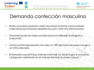 www.intertex-sudoe.eu
Estrategia conjunta para impulsar la internacionalizaciónde
las pymes del sector textil-confeccióndel espacio SUDOE
Demanda confección masculina
• Existe una preocupación cada vez mayor entrelos consumidores
masculinos por la propiaaparienciay por vestir a la últimamoda.
• Importanciade las redes sociales para los millenials (Instagramo
snapchat).
• Ventas online representan tan solo un 14% del mercado pero crecen a
un ritmo elevado.
• El llamado casual Friday (viernes informal),ha dado lugar a un nuevo
código de vestimenta en el trabajo llamado business casual.
 