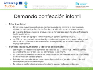 www.intertex-sudoe.eu
Estrategia conjunta para impulsar la internacionalizaciónde
las pymes del sector textil-confeccióndel espacio SUDOE
Demanda confección infantil
• Estacionalidad
– El mercado mayorista se divide en tres temporadas de compra: la campaña de
otoño, vacaciones(de Acción de Gracias a Navidad) y la de primavera-verano.
– La mayoría de las compras se producen en la temporada back-to-school(finales julio
hastaseptiembre).
– el gasto medio en ropa por familia fue de 239 dólares por niño en 2016.
– un 57% de los compradores realiza algunas de sus compras en cadenas del segmento
discount, un 25% en establecimientos boutiquey un 19% en establecimientosde
marca fast-fashion.
• Perfil de los consumidores y factores de compra
– Las mujeres situadas entre las franjas de edad de 25 - 34 años y 35 - 44 años son las
que realizan la mayorparte de las compras de ropa infantil.
– La comodidady la resistenciade las prendas son los factores decisivos de compra así
como la relación calidad-precio.
– Entre las madres millenials se valora especialmente la comodidad, el servicio post
ventay la experienciade compra.
– Se valora la existencia de stock en tienday la rapidez del pago en la caja.
 