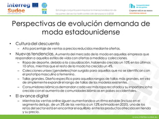 www.intertex-sudoe.eu
Estrategia conjunta para impulsar la internacionalizaciónde
las pymes del sector textil-confeccióndel espacio SUDOE
Perspectivas de evolución demanda de
moda estadounidense
• Culturadel descuento
– Alto porcentaje de ventas a precios reducidos mediante ofertas.
• Nuevas tendencias. Aumentodel mercado de la moda en aquellas empresas que
respondían a aquellos estilos de vida con ofertas a medida y colecciones.
– Ropa de deporte, debido a la casualización, habiendo crecido un 10% en los últimos
10 años, mientras que el resto de la moda ha crecido un 4%.
– Colecciones unisex (genderless)han surgido para aquellos que no se identifican con
el prototipomasculino o femenino.
– Tallas grandes. Diseño específico para aquellos rangos de tallas más grandes, en vez
de simplementeexpandirel rango de tallas de los modelos existentes.
– ConsumidoresIslámicosdemandan cada vez más ropa recataday su importanciaha
crecido con el aumentode comunidades islámicas en países occidentales.
• El avance digital
– Mientras las ventas online siguen aumentandoa un ritmo estable (incluso en el
segmento dellujo, de un 3% de las ventas a un 12% estimado en 2020), uno de los
retos del sectorestá en encontrarel equilibrio entre los productos ofrecidosen tienda
y su precio.
 