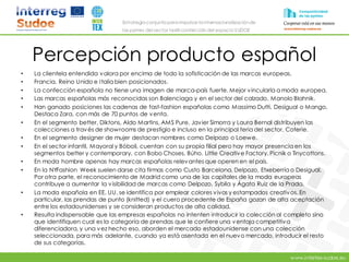 www.intertex-sudoe.eu
Estrategia conjunta para impulsar la internacionalizaciónde
las pymes del sector textil-confeccióndel espacio SUDOE
Percepción producto español
• La clientela entendida valora por encima de todo la sofisticación de las marcas europeas.
• Francia, Reino Unido e Italia bien posicionados.
• La confección española no tiene una imagen de marca-país fuerte. Mejor vincularla a moda europea.
• Las marcas españolas más reconocidas son Balenciaga y en el sector del calzado, Manolo Blahnik.
• Han ganado posiciones las cadenas de fast-fashion españolas como Massimo Dutti, Desigual o Mango,
Destaca Zara, con más de 70 puntos de venta.
• En el segmento better, Diktons, Aldo Martins, AMS Pure, Javier Simorra y Laura Bernal distribuyen las
colecciones a través de showrooms de prestigio e incluso en la principal feria del sector, Coterie.
• En el segmento designer de mujer destacan nombres como Delpozo o Loewe.
• En el sector infantil, Mayoral y Bóboli, cuentan con su propia filial pero hay mayor presencia en los
segmentos better y contemporary, con Bobo Choses, Búho, Little Creative Factory, Picnik o Tinycottons.
• En moda hombre apenas hay marcas españolas relevantes que operen en el país.
• En la NYFashion Week suelen darse cita firmas como Custo Barcelona, Delpozo, Etxeberría o Desigual.
Por otra parte, el reconocimiento de Madrid como una de las capitales de la moda europeas
contribuye a aumentar la visibilidad de marcas como Delpozo, Sybila y Ágata Ruiz de la Prada.
• La moda española en EE. UU. se identifica por emplear colores vivos y estampados creativos. En
particular, las prendas de punto (knitted) y el cuero procedente de España gozan de alta aceptación
entre los estadounidenses y se consideran productos de alta calidad.
• Resulta indispensable que las empresas españolas no intenten introducir la colección al completo sino
que identifiquen cual es la categoría de prendas que le confiere una ventaja competitiva
diferenciadora, y una vez hecho eso, aborden el mercado estadounidense con una colección
seleccionada, para más adelante, cuando ya está asentada en el nuevo mercado, introducir el resto
de sus categorías.
 