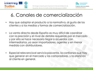 www.intertex-sudoe.eu
Estrategia conjunta para impulsar la internacionalizaciónde
las pymes del sector textil-confeccióndel espacio SUDOE
6. Canales de comercialización
• Hay que adaptar el producto a la normativa, al gusto de los
clientes y a los medios y formas de comercialización.
• La venta directa desde España es muy difícil de coordinar
con la precisión y el nivel de detalle requerido por el mercado
y por ello se hace necesario llegar a acuerdos con
intermediarios, ya sean importadores, agentes y en menor
medida con distribuidores.
• Especial relevancia el servicio posventa, la confianza que hay
que generar en el mercado y los compradores, y la atención
al cliente en general.
 