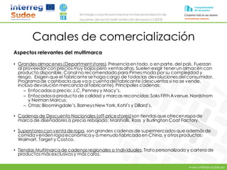 www.intertex-sudoe.eu
Estrategia conjunta para impulsar la internacionalizaciónde
las pymes del sector textil-confeccióndel espacio SUDOE
Canales de comercialización
Aspectos relevantes del multimarca
• Grandes almacenes (Department stores). Presenciaen todo, o en parte, del país. Fuerzan
al proveedorcon precios muy bajos pero ventasaltas. Suelen exigir tenerun almacén con
producto disponible. Canal no recomendado para Pimes moda por su complejidad y
riesgo. Exigen que el fabricante se haga cargo de todas las devoluciones delconsumidor.
Programa de cashbacks que vaa cuentadelfabricante (descuentos si no se vende,
incluso devolución mercancíaal fabricante). Principales cadenas:
– Enfocadas a precio: J.C. Penney y Macy’s.
– Enfocadosa producto de calidad y marcas reconcidas: Saks Fifth Avenue,Nordstrom
y Neiman Marcus.
– Otras: Bloomingdale’s, Barneys New York, Kohl’s y Dillard’s.
• Cadenas de Descuento Nacionales (off-pricestores)son tiendas que ofrecen ropade
marca de diseñadores a precio rebajado: Marshalls, Ross y Burlington Coat Factory.
• Superstorescon ventade ropa, son grandes cadenas de supermercados que además de
comidavenden ropa económicay a menudo fabricadaen China, y otros productos:
Walmart, Target y Costco.
• Tiendas Multimarca de cadenas regionales o Individuales. Trato personalizado y cartera de
productos más exclusivos y más caros.
 