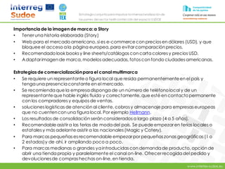 www.intertex-sudoe.eu
Estrategia conjunta para impulsar la internacionalizaciónde
las pymes del sector textil-confeccióndel espacio SUDOE
Importancia de la imagen de marca: a Story
• Teneruna historia elaborada (Story)
• Web para el mercado americano, si es e-commercecon precios en dólares (USD), y que
bloquee el acceso ala página europea, para evitarcomparación precios.
• Recomendado look books y line sheets/catálogos con carta colores y precios USD.
• Adaptarimagen de marca, modelos adecuadas, fotos con fondo ciudades americanas.
Estrategias de comercializaciónpara el canal multimarca
• Se requiere un representante o figura local que resida permanentementeen el país y
tenga una presenciaconstante en el mercado.
• Se recomiendaque la empresadisponga de un número de teléfonolocal y de un
representanteque hable inglés fluida y correctamente, que esté en contactopermanente
con los compradores y equipos de ventas.
• soluciones logísticas de atención al cliente, cobros y almacenaje para empresas europeas
que no cuentencon una figura local. Por ejemplo Hellmann.
• Los resultados de consolidación serán considerados a largo plazo (4 a 5 años).
• Recomendable asistir a las ferias de moda del país. Se puede empezaren ferias locales o
estatales y más adelante asistir a las nacionales (Magic y Cotery).
• Para marcas pequeñas es recomendable empezarporpequeñaszonas geográficas (1 o
2 estados)y de ahí, ir ampliando poco a poco.
• Para marcas medianas o grandes yaintroducidas con demandade producto, opción de
abrir una tiendapropia y paralelamente el canal on-line. Ofrecerrecogidadel pedido y
devolucionesde compras hechas on-line, en tienda.
 