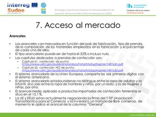 www.intertex-sudoe.eu
Estrategia conjunta para impulsar la internacionalizaciónde
las pymes del sector textil-confeccióndel espacio SUDOE
7. Acceso al mercado
Aranceles
• Los aranceles van marcados en función del país de fabricación, tipo de prenda,
de la composición de los materiales empleados en la fabricación y el porcentaje
de cada uno de ellos.
• El tipo arancelario puede ser de hasta el 32% o incluso nulo.
• Los capítulos dedicados a prendas de confección son:
– Capitulo 61, confecci6n de punto:
https://www.usitc.gov/publications/docs/tata/hts/bychapter/1401c61.pdf
– Capitulo 62, confecci6n NO de punto:
https://www.usitc.gov/publications/docs/tata/hts/bychapter/1401c62.pdf
• El sistema arancelario de Ia Union Europea, comparte los seis primeros dígitos con
el sistema americano.
• El sistema arancelario estadounidense no distingue entre Ia ropa de adultos y Ia
infantil, sino solo entre Ia ropa de hombres y niños, por un lado, y Ia de mujeres y
niñas, por otro.
• El arancel medio aplicado a productos importados de confección femenina se
situa en el 15,1 %.
• La UE y EEUU estan actualmente negociando Ia firma del T-TIP (Asociacion
Transatlantica para el Comercio y Ia Inversion),un tratadode libre comercio, de
momento le aplica el arancel de la columna “General”.
 