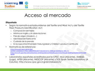 www.intertex-sudoe.eu
Estrategia conjunta para impulsar la internacionalizaciónde
las pymes del sector textil-confeccióndel espacio SUDOE
Acceso al mercado
Etiquetado
• Según la normativa estadounidense del Textile and Wool Act y del Textile
Fiber Products Identification Act:
– Composicióndel tejido
– Mínimo en inglés y sin abreviaciones
– País de origen (Made in...)
– Identidad del fabricante
– Cuidado de la prenda
– En la ropa infantiltambién Trakung label y Children’s product certificate
• Normativas de referencia:
https://www.ecfr.gov/cgi-bin/text-
idx?SID=a64dddaa1f178cb1d482f6904ba52771&node=pt16.1.303&rgn=div5#se16.1.303_111
https://www.ftc.gov/tips-advice/business-center/guidance/threading-your-way-through-labeling-requirements-under-
textile
• Laboratorios españoles acreditados por la CPSC: AIJU (Alicante), AMSlab
(Lugo), AITEX (Alicante), INESCOP (Alicante) y SGS Spain Textile Laboratory (A
Coruña). http://www.cpsc.gov/cgi-bin/labsearch/
 