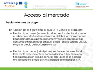 www.intertex-sudoe.eu
Estrategia conjunta para impulsar la internacionalizaciónde
las pymes del sector textil-confeccióndel espacio SUDOE
Acceso al mercado
Precios y formas de pago
• En función de la figura final al que se le venda el producto:
– Precios al por mayor (wholesale price): ventas efectuadas entre
el fabricante y la tienda multi-marca, distribuidoro showroom en
Estados Unidos, que posteriormente revenderá el productoal
consumidor final. En estos casos, el precio landed será de un 30%
mayor al precio de fábrica(ex works).
– Precios al por menor (retail prices): ventas efectudas entre el
fabricante directamente al consumidor final a través de una
tienda propia u on-line. En general, el retail price se calcula
multiplicando el precio ex works del país de origen por 3.5%.
 