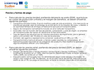 www.intertex-sudoe.eu
Estrategia conjunta para impulsar la internacionalizaciónde
las pymes del sector textil-confeccióndel espacio SUDOE
Precios y formas de pago
• Para calcular los precios landed, partiendo del precio ex works (EXW), que incluye
los costes de producción unitarios y el margen de beneficio, se deben añadir las
siguientes partidas:
– Transporte a Estados Unidos. El envío marítimo suele ser más económico, si la mercancía se
manda por grupaje, pero sin embargo es el más lento. En la mayoría de casos, y debido a
los ajustados tiempos de entrega, el fabricante opta por el transporte aéreo.
– Seguro de transporte: normalmente incluido en el la tarifa del transportista.
– Aranceles: Van en función del tipo de prenda, composición y país de origen. La empresa
de transporte suele dar apoyo en determinar el tipo arancelario.
– Tasa de agente de aduanas por los trámites aduaneros de importación, por lo general,
aplica una comisión del 1% sobre el valor de las prendas.
– Comisión del agente o representante comercial: oscila entre un 10% y un 15%.
– Transporte interno hasta al almacén o tienda: suelen asumirlo los compradores, el
fabricante puede imputarlo en los márgenes del producto. Para facilitar la operación,
algunas empresas ofrecen una tarifa plana.
• Para calcular los precios retail, partiendo del precio landed (DDP), se deben
añadir las siguientes partidas:
– Margen del distribuidor o tienda minorista: Las boutiques y tiendas multimarca, suelen
incrementar el precio en un 120%, mientras que los Department Stores, lo hacen entre un
160% y 200%. Los outlers en un 100%.
– Impuesto sobre ventas (sales tax): Va determinado según cada estado y municipio. En
ningún caso supera el 10%. Por ejemplo, en NY el sales tax es de 8.875%, mientras que en
Miami es de un 7%. Los paga el consumidor al hacer la compra (equivale al IVA español).
 