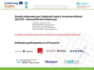 www.intertex-sudoe.eu
Estrategia conjunta para impulsar la internacionalizaciónde
las pymes del sector textil-confeccióndel espacio SUDOE
Estudio elaborado por Catalonia Trade & Investment Miami
(ACCIÓ – Generalitat de Catalunya):
Joel Rispa, Consultor Junior
Alejandro Barba, Consultor Junior
Anna Socias, Consultora Senior
Marcos Gonzalez, Consultor Senior
Conchita Muñoz, Directora Ejecutiva
Pueden acceder al estudio completo en www.intertex-sudoe.eu
Entidades participantes en el Proyecto:
 