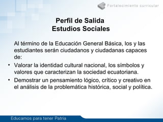 Perfil de Salida
Estudios Sociales
Al término de la Educación General Básica, los y las
estudiantes serán ciudadanos y ciudadanas capaces
de:
• Valorar la identidad cultural nacional, los símbolos y
valores que caracterizan la sociedad ecuatoriana.
• Demostrar un pensamiento lógico, crítico y creativo en
el análisis de la problemática histórica, social y política.
 