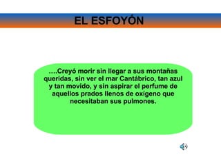 EL ESFOYÓN   … .Creyó morir sin llegar a sus montañas queridas, sin ver el mar Cantábrico, tan azul y tan movido, y sin aspirar el perfume de aquellos prados llenos de oxígeno que necesitaban sus pulmones. 