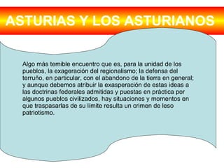 ASTURIAS Y LOS ASTURIANOS   Algo más temible encuentro que es, para la unidad de los pueblos, la exageración del regionalismo; la defensa del terruño, en particular, con el abandono de la tierra en general; y aunque debemos atribuir la exasperación de estas ideas a las doctrinas federales admitidas y puestas en práctica por algunos pueblos civilizados, hay situaciones y momentos en que traspasarlas de su límite resulta un crimen de leso patriotismo. 