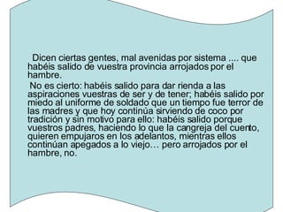 Dicen ciertas gentes, mal avenidas por sistema .... que habéis salido de vuestra provincia arrojados por el hambre. No es cierto: habéis salido para dar rienda a las aspiraciones vuestras de ser y de tener; habéis salido por miedo al uniforme de soldado que un tiempo fue terror de las madres y que hoy continúa sirviendo de coco por tradición y sin motivo para ello: habéis salido porque vuestros padres, haciendo lo que la cangreja del cuento, quieren empujaros en los adelantos, mientras ellos continúan apegados a lo viejo… pero arrojados por el hambre, no. 