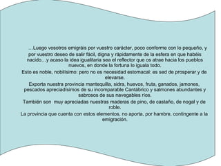 … Luego vosotros emigráis por vuestro carácter, poco conforme con lo pequeño, y por vuestro deseo de salir fácil, digna y rápidamente de la esfera en que habéis nacido…y acaso la idea igualitaria sea el reflector que os atrae hacia los pueblos nuevos, en donde la fortuna lo iguala todo. Esto es noble, nobilísimo: pero no es necesidad estomacal: es sed de prosperar y de elevarse. Exporta nuestra provincia mantequilla, sidra, huevos, fruta, ganados, jamones, pescados apreciadísimos de su incomparable Cantábrico y salmones abundantes y sabrosos de sus navegables ríos. También son  muy apreciadas nuestras maderas de pino, de castaño, de nogal y de roble. La provincia que cuenta con estos elementos, no aporta, por hambre, contingente a la emigración. 