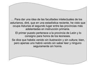 …  Para dar una idea de las facultades intelectuales de los asturianos, diré, que en una estadística reciente, he visto que ocupa Asturias el segundo lugar entre las provincias más adelantadas en instrucción primaria. El primer puesto pertenece a la provincia de León y lo consigno para honra de los leoneses. Se dice que habéis venido sin ilustración y sin cultura; bien, pero apenas uno habrá venido sin saber leer y ninguno seguramente sin honra. 