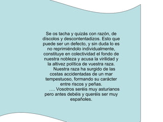 Se os tacha y quizás con razón, de díscolos y descontentadizos. Esto que puede ser un defecto, y sin duda lo es no reprimiéndolo individualmente, constituye en colectividad el fondo de nuestra nobleza y acusa la virilidad y la altivez política de vuestra raza. Nuestra raza ha surgido de las costas accidentadas de un mar tempestuoso, formando su carácter entre riscos y peñas. … . Vosotros seréis muy asturianos pero antes debéis y queréis ser muy españoles. 