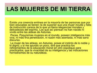 LAS MUJERES DE MI TIERRA   Existe una creencia errónea en la mayoría de las personas que por bien educadas se tienen: la de suponer que una mujer inculta y falta de instrucción carece de lo que yo llamo elegancias morales y delicadezas del espíritu. Los que así piensan no han nacido ni vivido entre las aldeas de Asturias. Pocas. Poquísimas mujeres en el mundo, poseen inteligencia más viva, ni más fina penetración, ni razón más asentada, ni más sano discurso. La mujer de las aldeas, en Asturias, posee el instinto de lo noble y lo digno; y si me apuráis un poco, diré que practica los refinamientos de la educación moral sin otro espolique para practicarlos, que la vivacidad de su inteligencia y las indicaciones honradísimas de su naturaleza. 