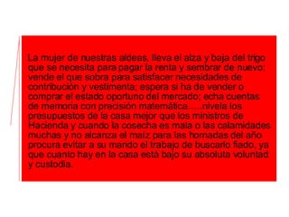 La mujer de nuestras aldeas, lleva el alza y baja del trigo que se necesita para pagar la renta y sembrar de nuevo; vende el que sobra para satisfacer necesidades de contribución y vestimenta; espera si ha de vender o comprar el estado oportuno del mercado; echa cuentas de memoria con precisión matemática…..nivela los presupuestos de la casa mejor que los ministros de Hacienda y cuando la cosecha es mala o las calamidades muchas y no alcanza el maíz para las hornadas del año procura evitar a su marido el trabajo de buscarlo fiado, ya que cuanto hay en la casa está bajo su absoluta voluntad y custodia. 