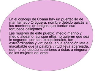 En el concejo de Coaña hay un puertecillo de mar llamado Ortiguera, nombre debido quizás a los montones de ortigas que bordan sus tortuosos callejones. Las mujeres de este pueblo, medio marino y medio aldeano, aunque ellas no quieren que sea lo segundo, son tan excepcionales, tan extraordinarias y virtuosas, en la acepción lata e inacabable que la palabra virtud lleva aparejada, que no conceptúo superiores a éstas a ninguna de las mujeres del orbe.  