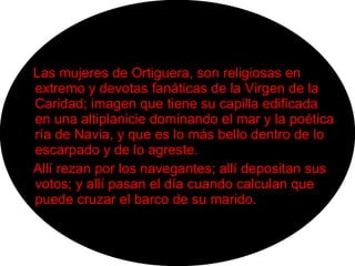 Las mujeres de Ortiguera, son religiosas en extremo y devotas fanáticas de la Virgen de la Caridad; imagen que tiene su capilla edificada en una altiplanicie dominando el mar y la poética ría de Navia, y que es lo más bello dentro de lo escarpado y de lo agreste. Allí rezan por los navegantes; allí depositan sus votos; y allí pasan el día cuando calculan que puede cruzar el barco de su marido. 