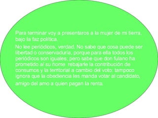 Para terminar voy a presentaros a la mujer de mi tierra, bajo la faz política.  No lee periódicos, verdad. No sabe que cosa puede ser libertad o conservaduría, porque para ella todos los periódicos son iguales; pero sabe que don fulano ha prometido  al su home  rebajarle la contribución de consumos y la territorial a cambio del voto: tampoco ignora que la obediencia les manda votar al candidato, amigo del amo a quien pagan la renta.   
