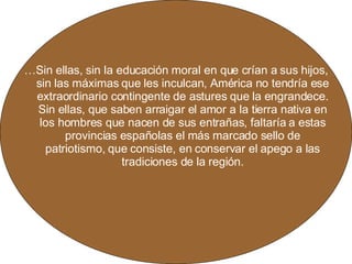 … Sin ellas, sin la educación moral en que crían a sus hijos, sin las máximas que les inculcan, América no tendría ese extraordinario contingente de astures que la engrandece. Sin ellas, que saben arraigar el amor a la tierra nativa en los hombres que nacen de sus entrañas, faltaría a estas provincias españolas el más marcado sello de patriotismo, que consiste, en conservar el apego a las tradiciones de la región. 