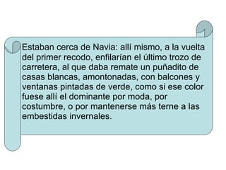 Estaban cerca de Navia: allí mismo, a la vuelta del primer recodo, enfilarían el último trozo de carretera, al que daba remate un puñadito de casas blancas, amontonadas, con balcones y ventanas pintadas de verde, como si ese color fuese allí el dominante por moda, por costumbre, o por mantenerse más terne a las embestidas invernales. 