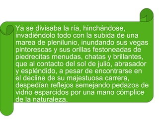 Ya se divisaba la ría, hinchándose, invadiéndolo todo con la subida de una marea de plenilunio, inundando sus vegas pintorescas y sus orillas festoneadas de piedrecitas menudas, chatas y brillantes, que al contacto del sol de julio, abrasador y espléndido, a pesar de encontrarse en el decline de su majestuosa carrera, despedían reflejos semejando pedazos de vidrio esparcidos por una mano cómplice de la naturaleza. 