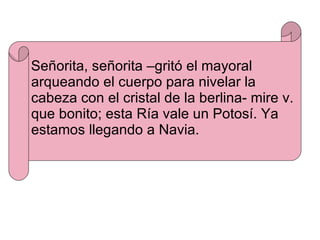 Señorita, señorita –gritó el mayoral arqueando el cuerpo para nivelar la cabeza con el cristal de la berlina- mire v. que bonito; esta Ría vale un Potosí. Ya estamos llegando a Navia. 
