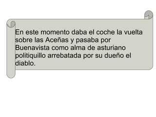 En este momento daba el coche la vuelta sobre las Aceñas y pasaba por Buenavista como alma de asturiano politiquillo arrebatada por su dueño el diablo.  