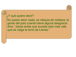 ¿Y qué quiere decir? No quiere decir nada; es reliquia de nobleza; la gente del país cuando tiene alguna desgracia dice: “Jesús antes que suceda esto más vale que se caiga la torre de Lienes.” 