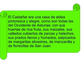El Castañar era una casa de aldea pintoresca y alegre, como son todas las del Occidente de Asturias; con sus huertas de rica fruta, sus maizales, sus vallados cubiertos de zarzas y helechos, sus prados llenos y húmedos, salpicados de margaritas silvestres, de manzanilla y de florecillas de San Juan. 