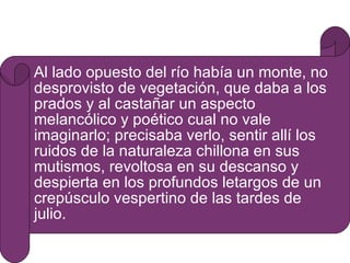 Al lado opuesto del río había un monte, no desprovisto de vegetación, que daba a los prados y al castañar un aspecto melancólico y poético cual no vale imaginarlo; precisaba verlo, sentir allí los ruidos de la naturaleza chillona en sus mutismos, revoltosa en su descanso y despierta en los profundos letargos de un crepúsculo vespertino de las tardes de julio. 