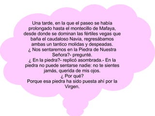 Una tarde, en la que el paseo se había prolongado hasta el montecillo de Mafaya, desde donde se dominan las fértiles vegas que baña el caudaloso Navia, regresábamos ambas un tantico molidas y despeadas. ¿ Nos sentaremos en la Piedra de Nuestra Señora?- pregunté. ¿ En la piedra?- replicó asombrada.- En la piedra no puede sentarse nadie: no te sientes jamás, querida de mis ojos. ¿ Por qué? Porque esa piedra ha sido puesta ahí por la Virgen. 