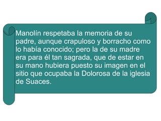 Manolín respetaba la memoria de su padre, aunque crapuloso y borracho como lo había conocido; pero la de su madre era para él tan sagrada, que de estar en su mano hubiera puesto su imagen en el sitio que ocupaba la Dolorosa de la iglesia de Suaces. 