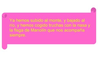 Ya hemos subido al monte, y bajado al río, y hemos cogido truchas con la nasa y la fisga de Manolín que nos acompaña siempre. 